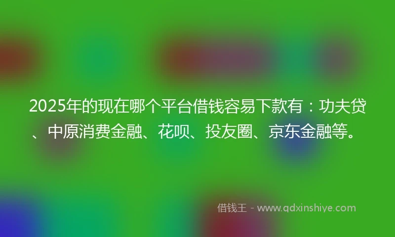 2025年的现在哪个平台借钱容易下款有：功夫贷、中原消费金融、花呗、投友圈、京东金融等。