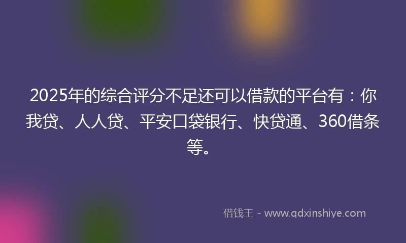 2025年的综合评分不足还可以借款的平台有：你我贷、人人贷、平安口袋银行、快贷通、360借条等。