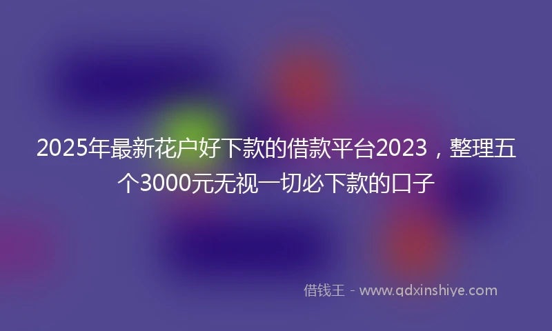 2025年最新花户好下款的借款平台2023，整理五个3000元无视一切必下款的口子