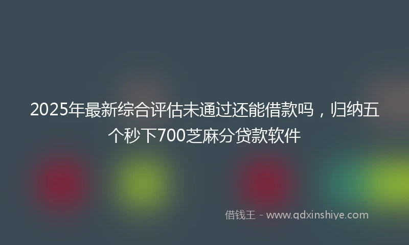 2025年最新综合评估未通过还能借款吗，归纳五个秒下700芝麻分贷款软件