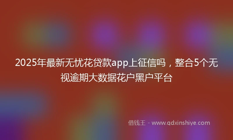 2025年最新无忧花贷款app上征信吗，整合5个无视逾期大数据花户黑户平台