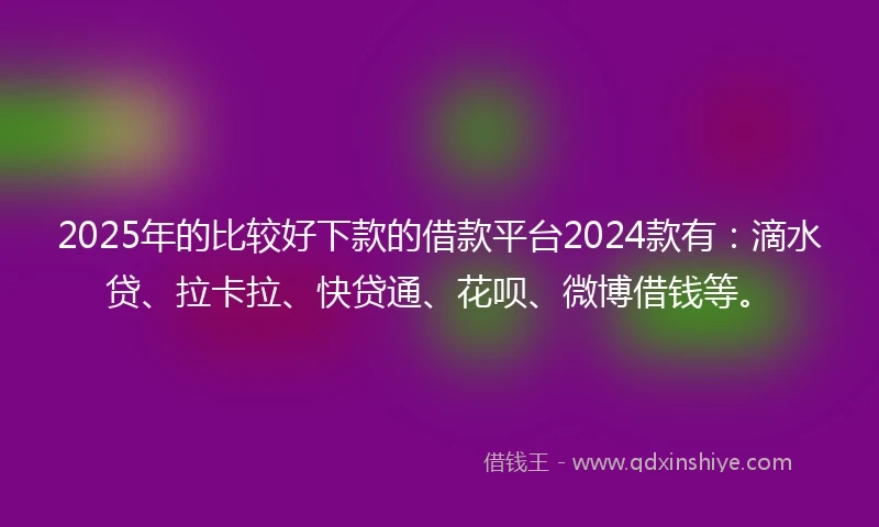 2025年的比较好下款的借款平台2024款有：滴水贷、拉卡拉、快贷通、花呗、微博借钱等。