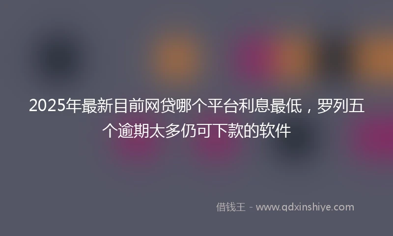 2025年最新目前网贷哪个平台利息最低，罗列五个逾期太多仍可下款的软件