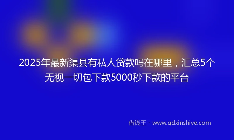 2025年最新渠县有私人贷款吗在哪里，汇总5个无视一切包下款5000秒下款的平台