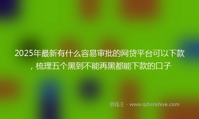 2025年最新有什么容易审批的网贷平台可以下款，梳理五个黑到不能再黑都能下款的口子