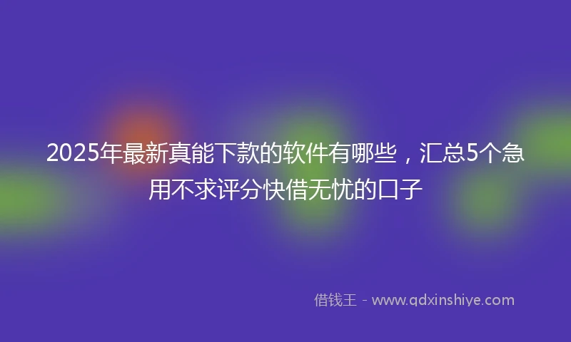 2025年最新真能下款的软件有哪些，汇总5个急用不求评分快借无忧的口子