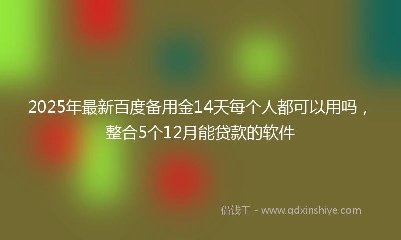2025年最新百度备用金14天每个人都可以用吗，整合5个12月能贷款的软件