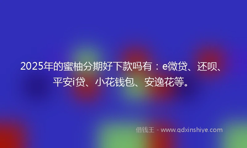 2025年的蜜柚分期好下款吗有：e微贷、还呗、平安i贷、小花钱包、安逸花等。