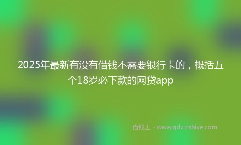 2025年最新有没有借钱不需要银行卡的，概括五个18岁必下款的网贷app