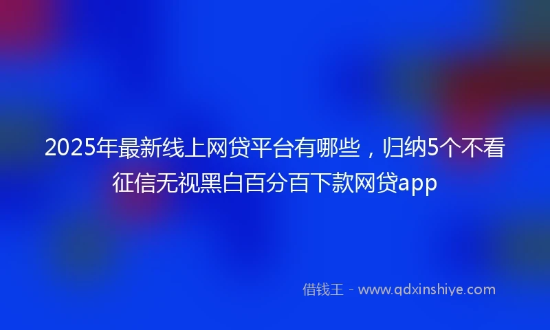 2025年最新线上网贷平台有哪些，归纳5个不看征信无视黑白百分百下款网贷app