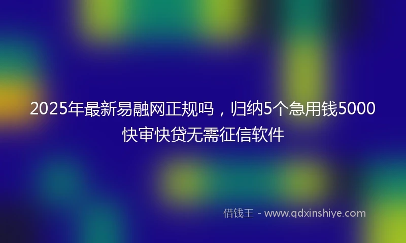2025年最新易融网正规吗，归纳5个急用钱5000快审快贷无需征信软件