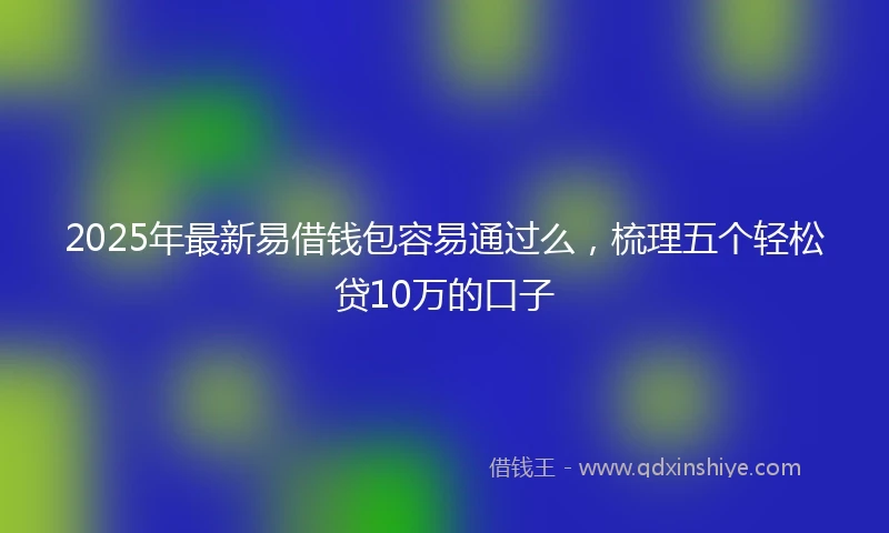 2025年最新易借钱包容易通过么，梳理五个轻松贷10万的口子