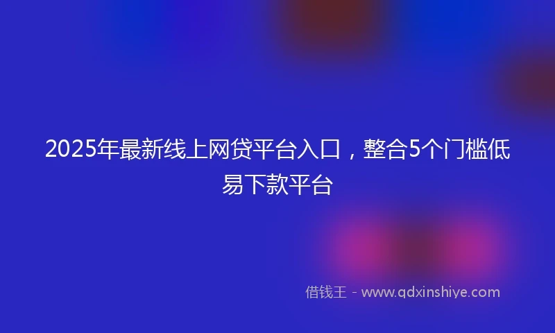 2025年最新线上网贷平台入口，整合5个门槛低易下款平台