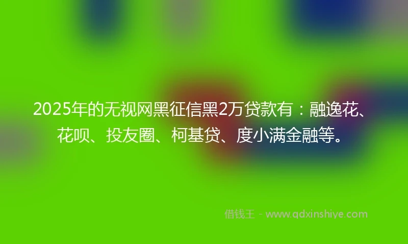 2025年的无视网黑征信黑2万贷款有：融逸花、花呗、投友圈、柯基贷、度小满金融等。