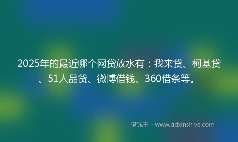 2025年的最近哪个网贷放水有：我来贷、柯基贷、51人品贷、微博借钱、360借条等。