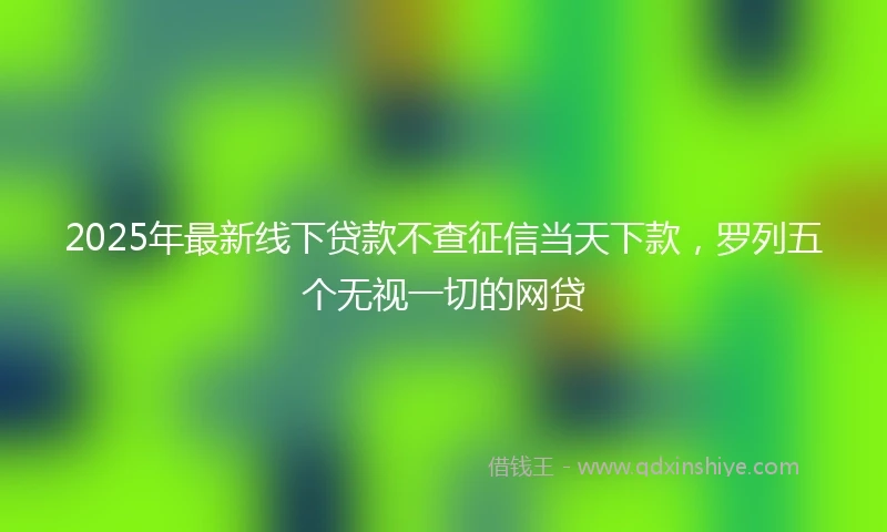 2025年最新线下贷款不查征信当天下款，罗列五个无视一切的网贷