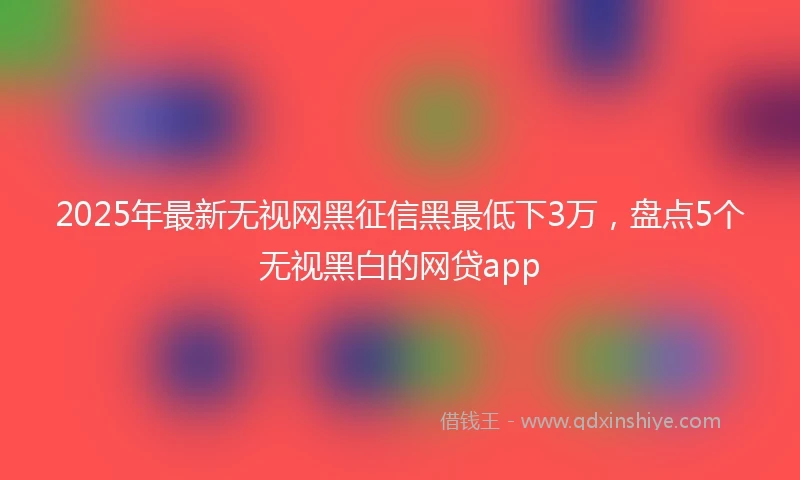 2025年最新无视网黑征信黑最低下3万，盘点5个无视黑白的网贷app