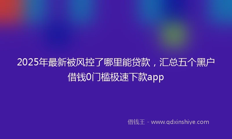 2025年最新被风控了哪里能贷款，汇总五个黑户借钱0门槛极速下款app