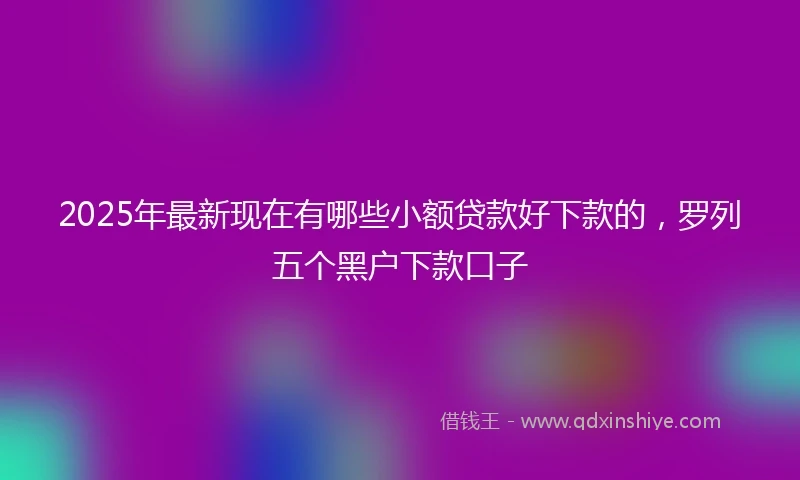 2025年最新现在有哪些小额贷款好下款的，罗列五个黑户下款口子