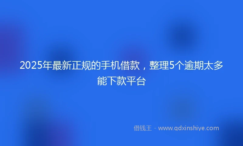 2025年最新正规的手机借款，整理5个逾期太多能下款平台