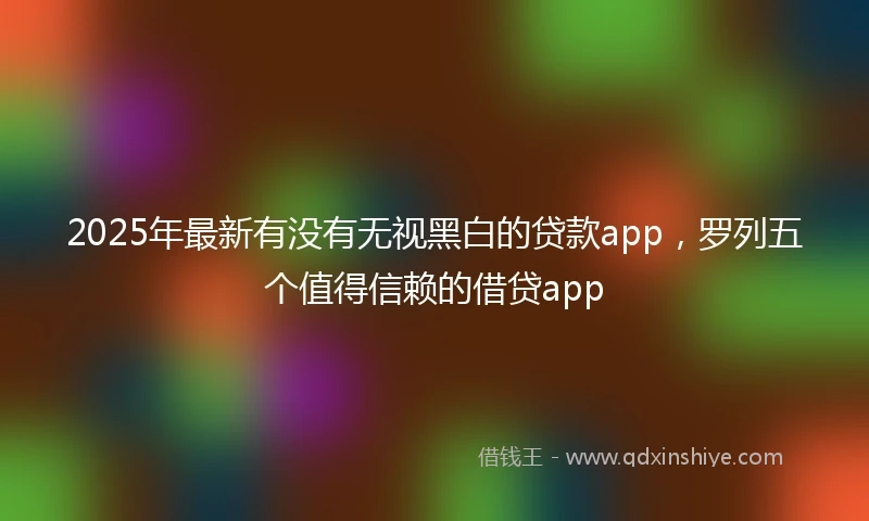 2025年最新有没有无视黑白的贷款app，罗列五个值得信赖的借贷app