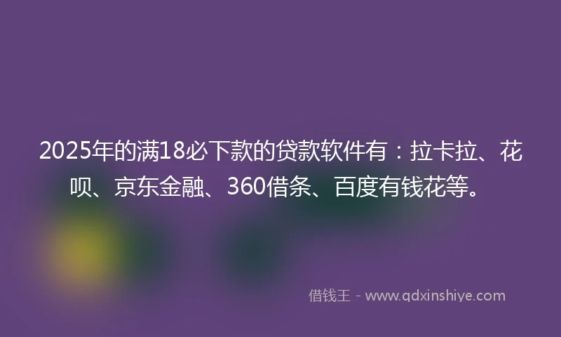 2025年的满18必下款的贷款软件有：拉卡拉、花呗、京东金融、360借条、百度有钱花等。