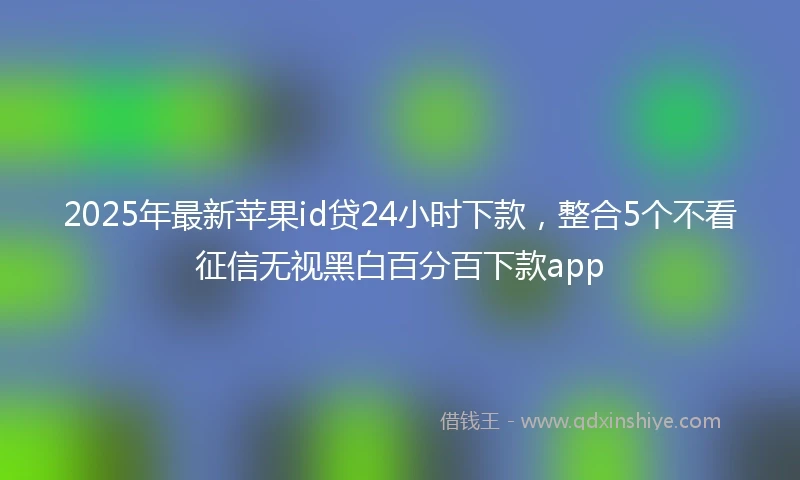 2025年最新苹果id贷24小时下款，整合5个不看征信无视黑白百分百下款app
