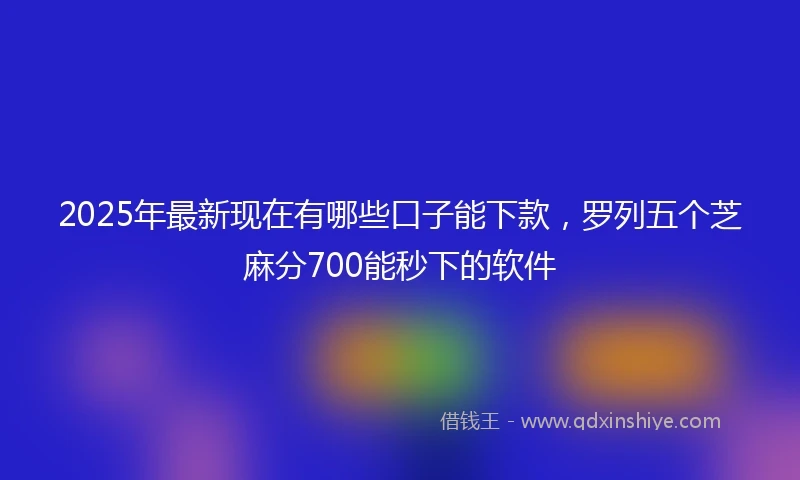 2025年最新现在有哪些口子能下款，罗列五个芝麻分700能秒下的软件