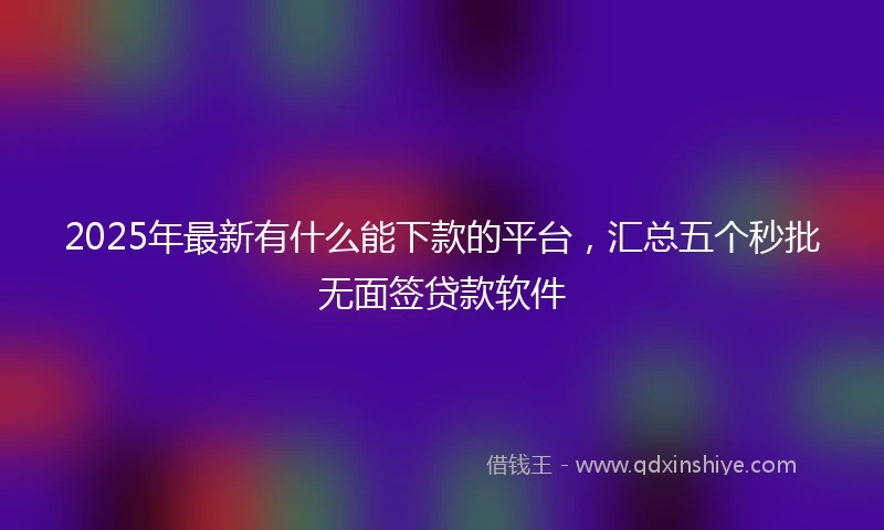 2025年最新有什么能下款的平台，汇总五个秒批无面签贷款软件