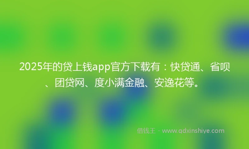 2025年的贷上钱app官方下载有：快贷通、省呗、团贷网、度小满金融、安逸花等。
