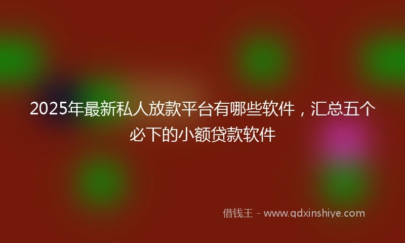 2025年最新私人放款平台有哪些软件，汇总五个必下的小额贷款软件