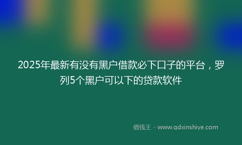 2025年最新有没有黑户借款必下口子的平台，罗列5个黑户可以下的贷款软件
