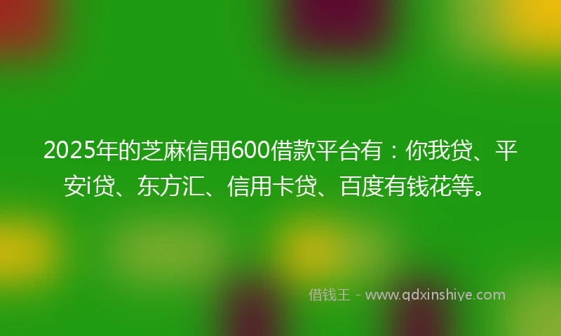 2025年的芝麻信用600借款平台有：你我贷、平安i贷、东方汇、信用卡贷、百度有钱花等。