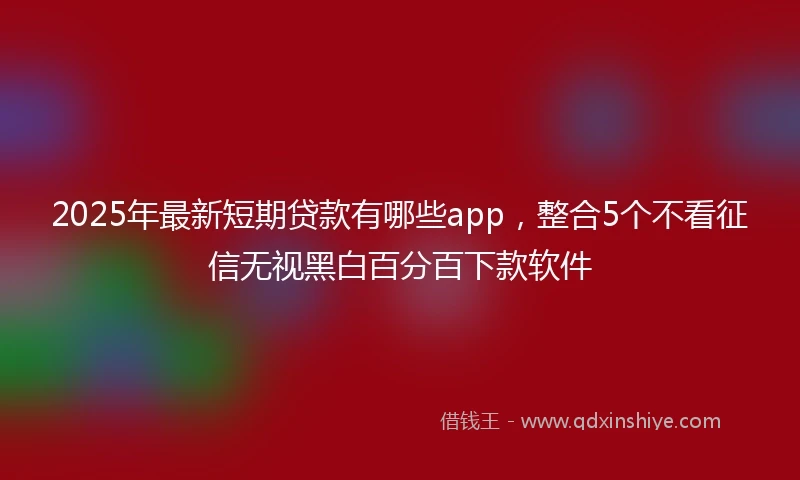 2025年最新短期贷款有哪些app，整合5个不看征信无视黑白百分百下款软件