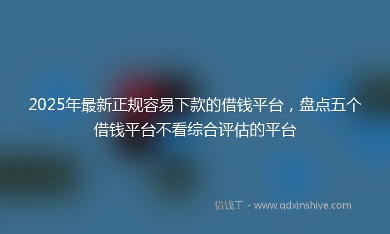 2025年最新正规容易下款的借钱平台，盘点五个借钱平台不看综合评估的平台