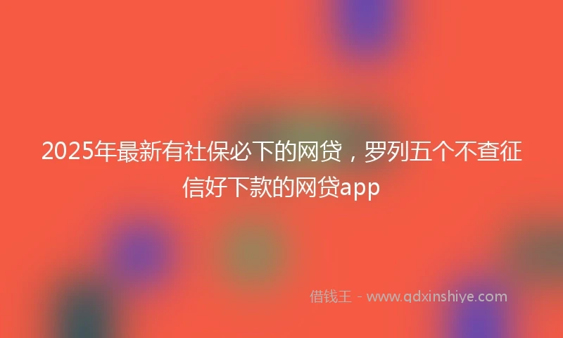 2025年最新有社保必下的网贷,罗列五个不查征信好下款的网贷app