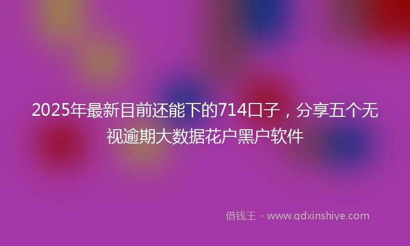 2025年最新目前还能下的714口子，分享五个无视逾期大数据花户黑户软件