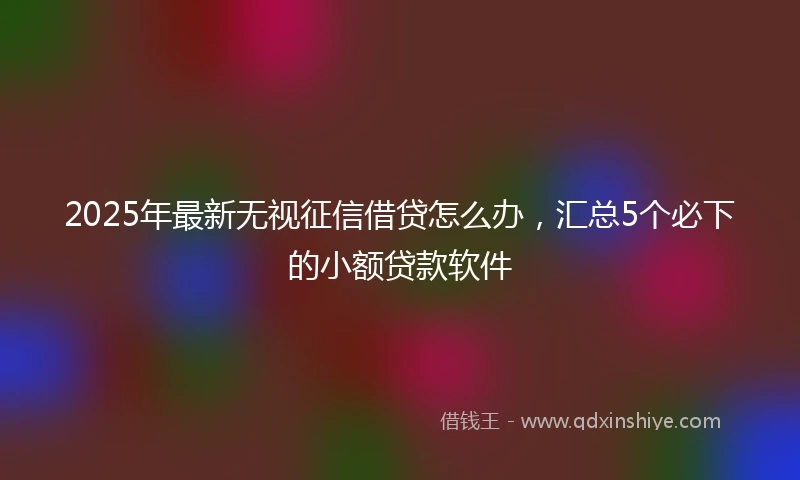 2025年最新无视征信借贷怎么办，汇总5个必下的小额贷款软件