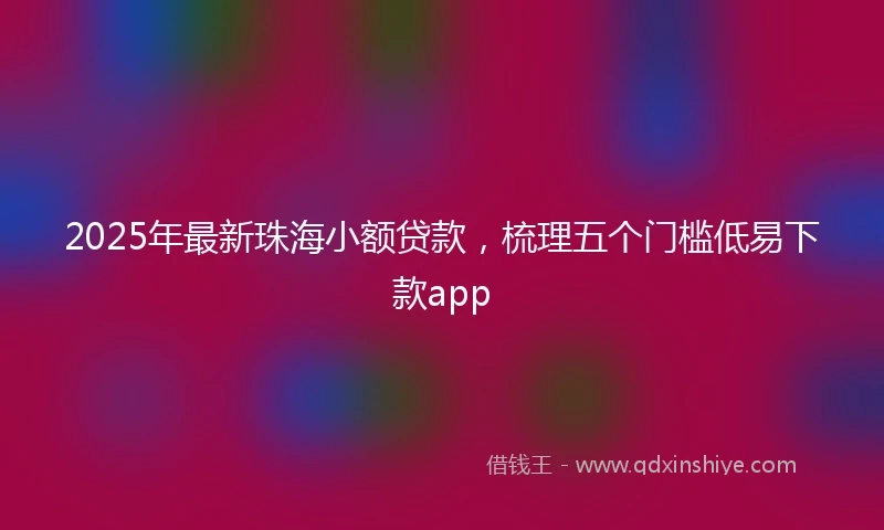 2025年最新珠海小额贷款，梳理五个门槛低易下款app