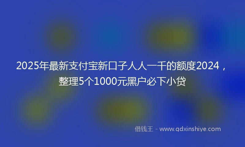 2025年最新支付宝新口子人人一千的额度2024，整理5个1000元黑户必下小贷