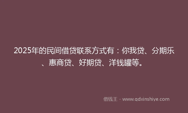 2025年的民间借贷联系方式有：你我贷、分期乐、惠商贷、好期贷、洋钱罐等。