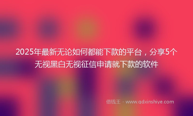 2025年最新无论如何都能下款的平台，分享5个无视黑白无视征信申请就下款的软件