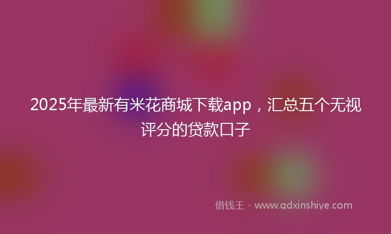 2025年最新有米花商城下载app，汇总五个无视评分的贷款口子