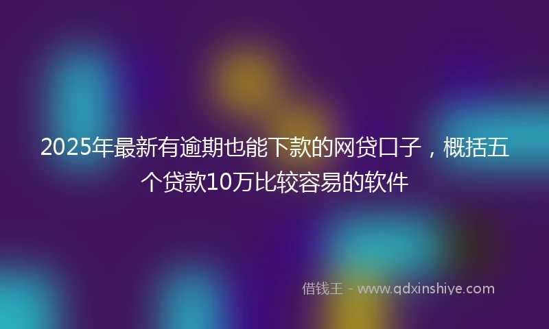 2025年最新有逾期也能下款的网贷口子，概括五个贷款10万比较容易的软件