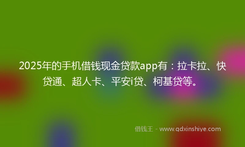 2025年的手机借钱现金贷款app有：拉卡拉、快贷通、超人卡、平安i贷、柯基贷等。