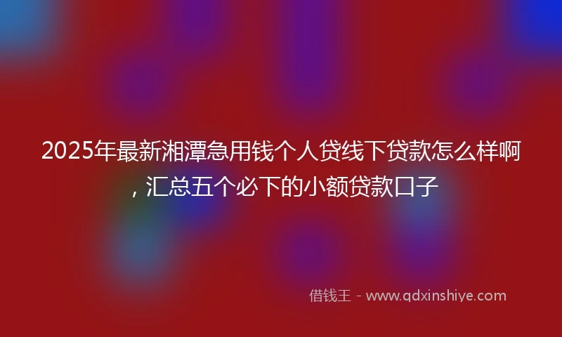 2025年最新湘潭急用钱个人贷线下贷款怎么样啊，汇总五个必下的小额贷款口子