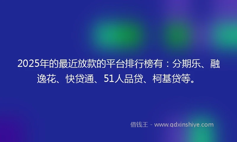 2025年的最近放款的平台排行榜有：分期乐、融逸花、快贷通、51人品贷、柯基贷等。