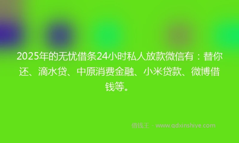 2025年的无忧借条24小时私人放款微信有：替你还、滴水贷、中原消费金融、小米贷款、微博借钱等。