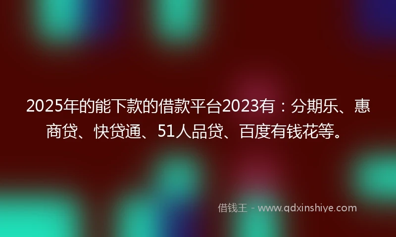 2025年的能下款的借款平台2023有：分期乐、惠商贷、快贷通、51人品贷、百度有钱花等。
