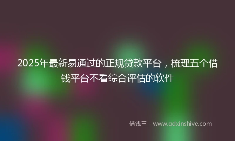 2025年最新易通过的正规贷款平台，梳理五个借钱平台不看综合评估的软件
